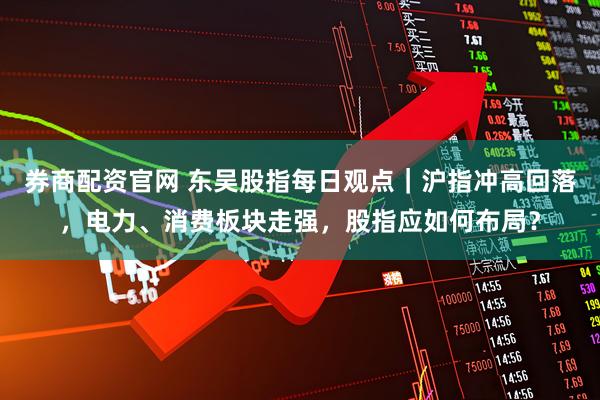 券商配资官网 东吴股指每日观点｜沪指冲高回落，电力、消费板块走强，股指应如何布局？