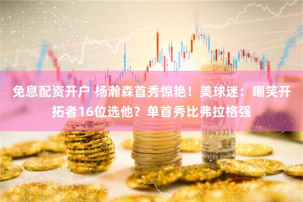 免息配资开户 杨瀚森首秀惊艳！美球迷：嘲笑开拓者16位选他？单首秀比弗拉格强