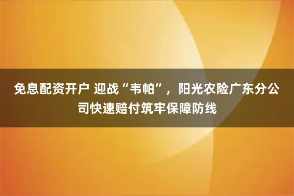 免息配资开户 迎战“韦帕”，阳光农险广东分公司快速赔付筑牢保障防线