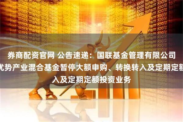 券商配资官网 公告速递：国联基金管理有限公司关于国联优势产业混合基金暂停大额申购、转换转入及定期定额投资业务