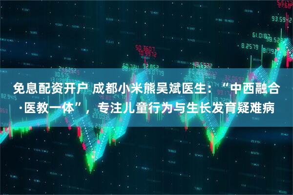 免息配资开户 成都小米熊吴斌医生：“中西融合·医教一体”，专注儿童行为与生长发育疑难病