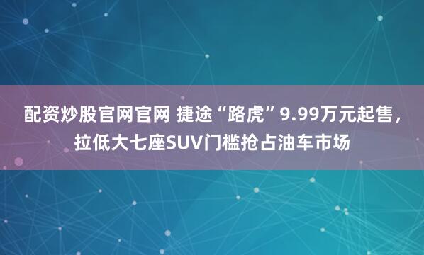 配资炒股官网官网 捷途“路虎”9.99万元起售，拉低大七座SUV门槛抢占油车市场