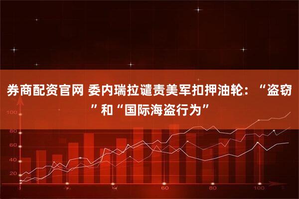 券商配资官网 委内瑞拉谴责美军扣押油轮：“盗窃”和“国际海盗行为”