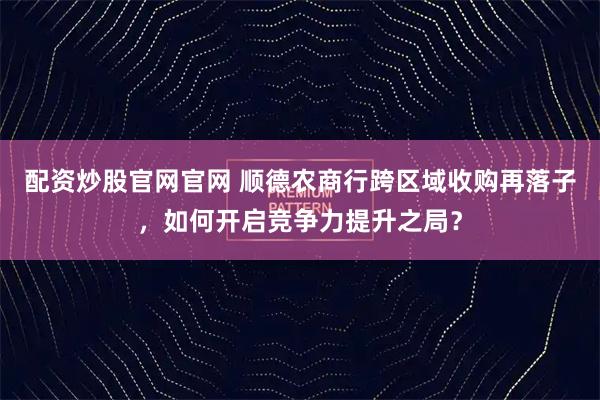 配资炒股官网官网 顺德农商行跨区域收购再落子，如何开启竞争力提升之局？
