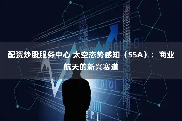 配资炒股服务中心 太空态势感知（SSA）：商业航天的新兴赛道